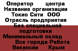 Оператор Call-центра › Название организации ­ Токио Сити, ООО › Отрасль предприятия ­ Без специальной подготовки › Минимальный оклад ­ 27 000 - Все города Работа » Вакансии   . Крым,Бахчисарай